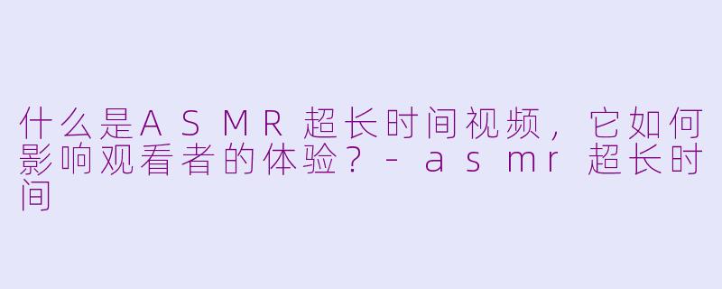 什么是ASMR超长时间视频，它如何影响观看者的体验？