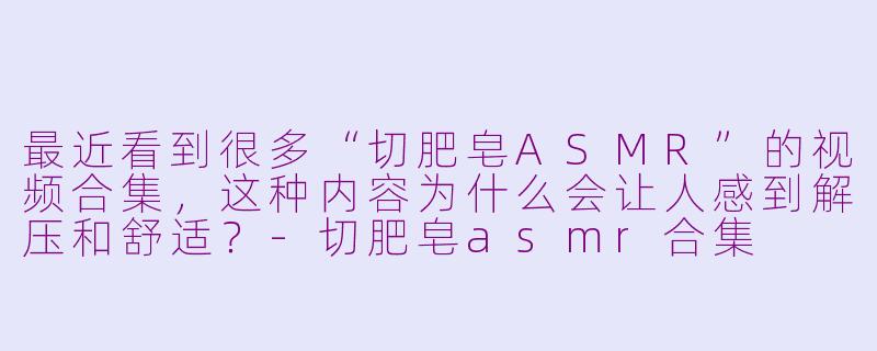 最近看到很多“切肥皂ASMR”的视频合集，这种内容为什么会让人感到解压和舒适？-切肥皂asmr合集