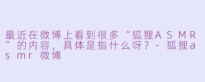 最近在微博上看到很多“狐狸ASMR”的内容，具体是指什么呀？