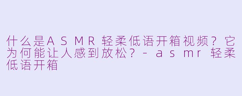 什么是ASMR轻柔低语开箱视频？它为何能让人感到放松？-asmr轻柔低语开箱