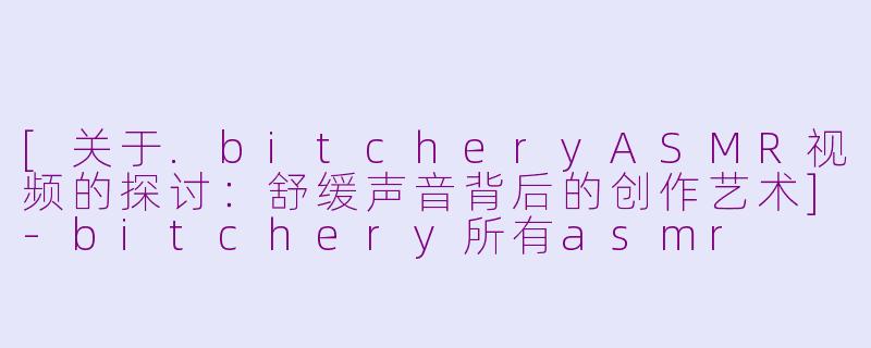 [关于.bitcheryASMR视频的探讨：舒缓声音背后的创作艺术]-bitchery所有asmr