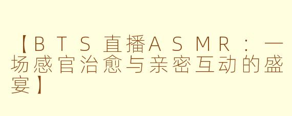 【BTS直播ASMR：一场感官治愈与亲密互动的盛宴】