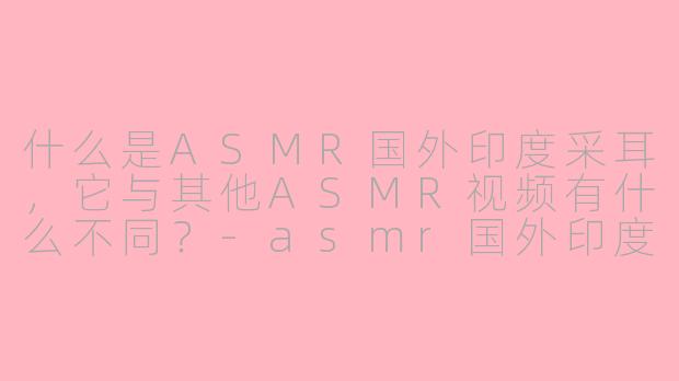 什么是ASMR国外印度采耳，它与其他ASMR视频有什么不同？