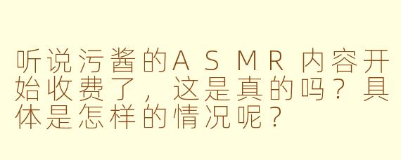 听说污酱的ASMR内容开始收费了，这是真的吗？具体是怎样的情况呢？