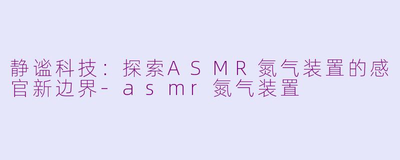 静谧科技：探索ASMR氮气装置的感官新边界-asmr氮气装置
