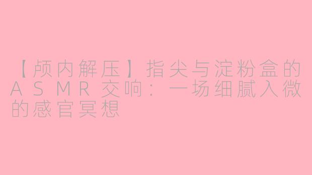 【颅内解压】指尖与淀粉盒的ASMR交响：一场细腻入微的感官冥想