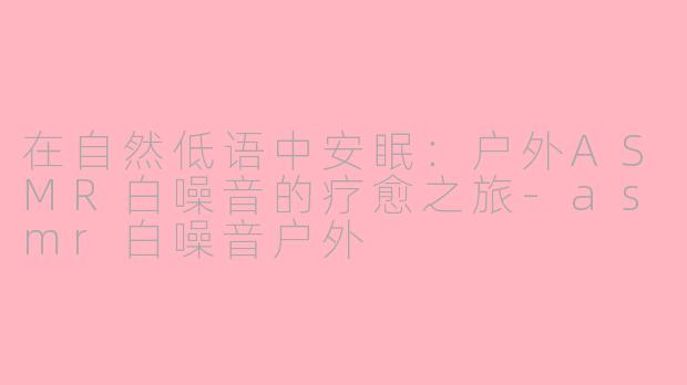 在自然低语中安眠：户外ASMR白噪音的疗愈之旅