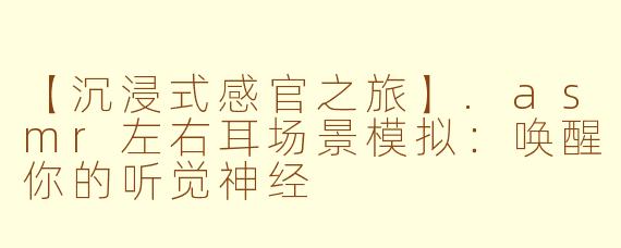 【沉浸式感官之旅】.asmr左右耳场景模拟：唤醒你的听觉神经