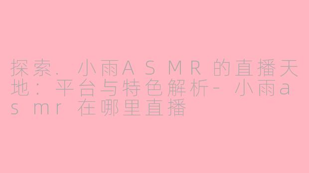 探索.小雨ASMR的直播天地:平台与特色解析-小雨asmr在哪里直播