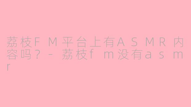 荔枝FM平台上有ASMR内容吗？-荔枝fm没有asmr