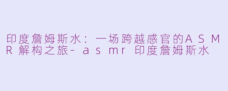 印度詹姆斯水:一场跨越感官的ASMR解构之旅-asmr印度詹姆斯水