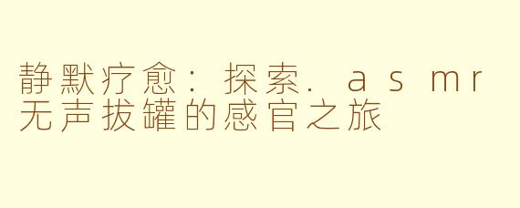静默疗愈：探索.asmr无声拔罐的感官之旅