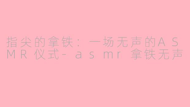 指尖的拿铁：一场无声的ASMR仪式-asmr拿铁无声