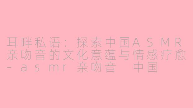 耳畔私语：探索中国ASMR亲吻音的文化意蕴与情感疗愈-asmr亲吻音 中国