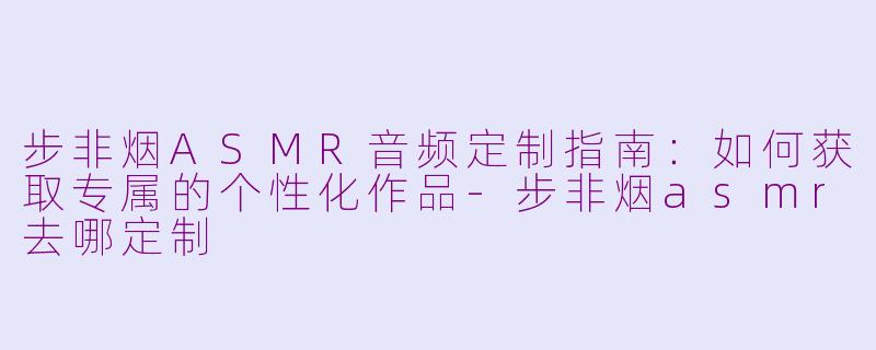 步非烟ASMR音频定制指南:如何获取专属的个性化作品-步非烟asmr去哪定制