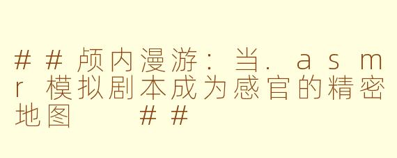 ##颅内漫游：当.asmr模拟剧本成为感官的精密地图

##