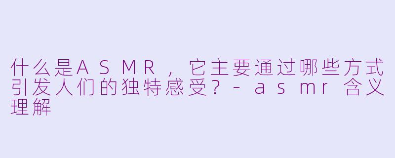 什么是ASMR，它主要通过哪些方式引发人们的独特感受？-asmr含义理解