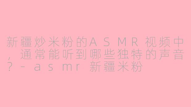 新疆炒米粉的ASMR视频中，通常能听到哪些独特的声音？