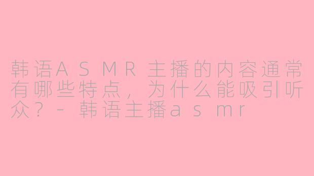 韩语ASMR主播的内容通常有哪些特点,为什么能吸引听众?-韩语主播asmr