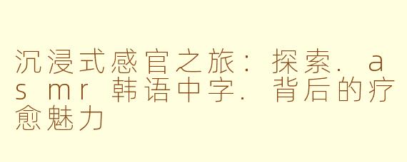 沉浸式感官之旅：探索.asmr韩语中字.背后的疗愈魅力