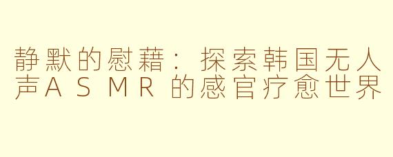 静默的慰藉：探索韩国无人声ASMR的感官疗愈世界