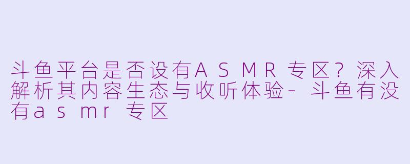 斗鱼平台是否设有ASMR专区？深入解析其内容生态与收听体验-斗鱼有没有asmr专区