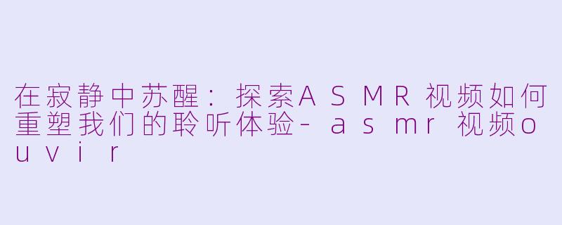 在寂静中苏醒:探索ASMR视频如何重塑我们的聆听体验-asmr视频ouvir