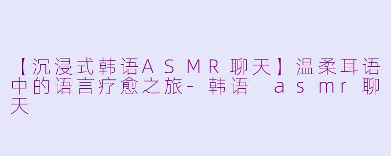 【沉浸式韩语ASMR聊天】温柔耳语中的语言疗愈之旅-韩语 asmr聊天