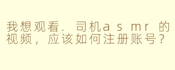 我想观看.司机asmr的视频，应该如何注册账号？