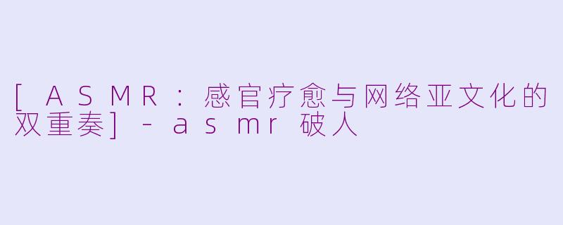 [ASMR：感官疗愈与网络亚文化的双重奏]-asmr破人