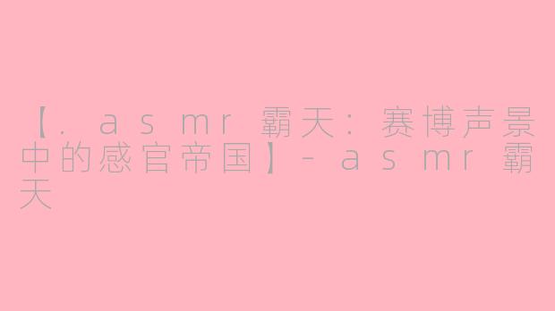 【.asmr霸天：赛博声景中的感官帝国】-asmr霸天