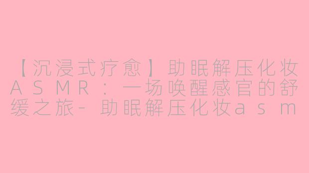 【沉浸式疗愈】助眠解压化妆ASMR：一场唤醒感官的舒缓之旅-助眠解压化妆asmr