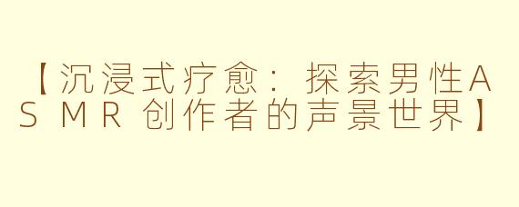 【沉浸式疗愈：探索男性ASMR创作者的声景世界】