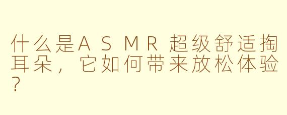 什么是ASMR超级舒适掏耳朵，它如何带来放松体验？