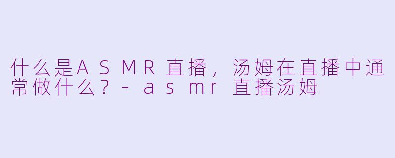 什么是ASMR直播，汤姆在直播中通常做什么？-asmr直播汤姆