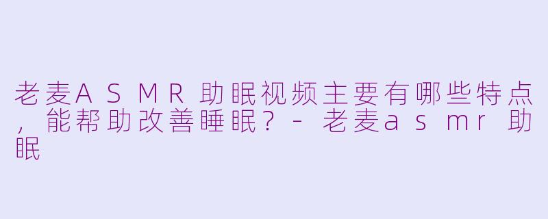 老麦ASMR助眠视频主要有哪些特点，能帮助改善睡眠？-老麦asmr助眠