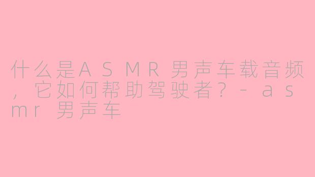 什么是ASMR男声车载音频，它如何帮助驾驶者？-asmr男声车