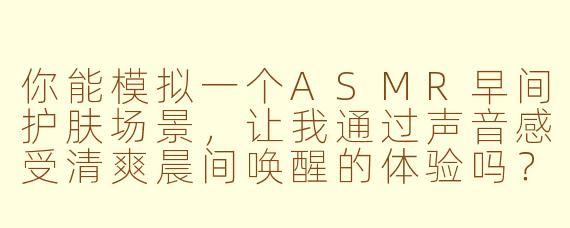 你能模拟一个ASMR早间护肤场景，让我通过声音感受清爽晨间唤醒的体验吗？