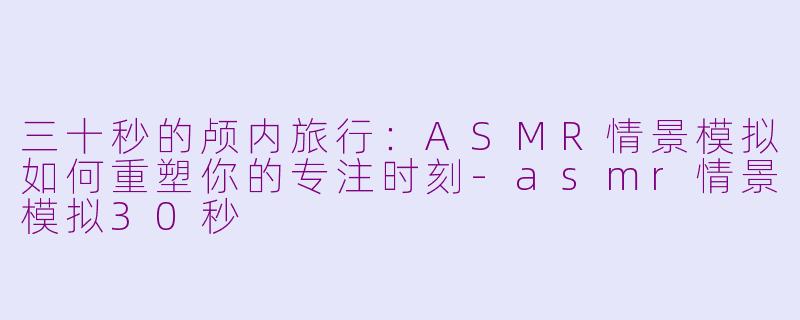 三十秒的颅内旅行:ASMR情景模拟如何重塑你的专注时刻-asmr情景模拟30秒