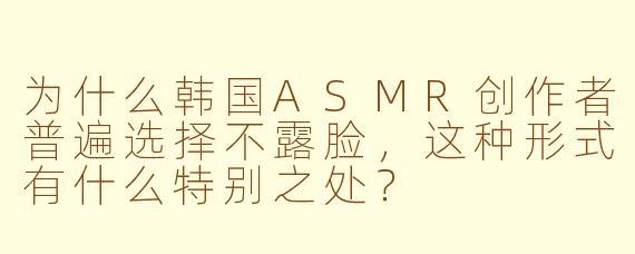 为什么韩国ASMR创作者普遍选择不露脸，这种形式有什么特别之处？