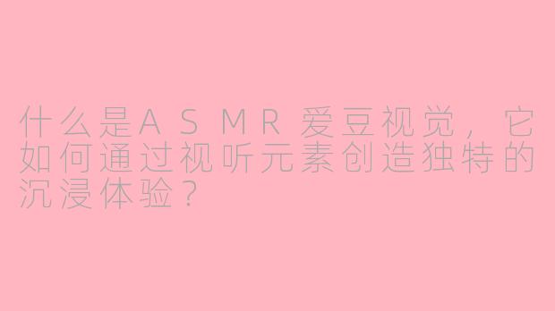什么是ASMR爱豆视觉，它如何通过视听元素创造独特的沉浸体验？