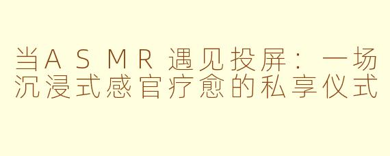 当ASMR遇见投屏：一场沉浸式感官疗愈的私享仪式