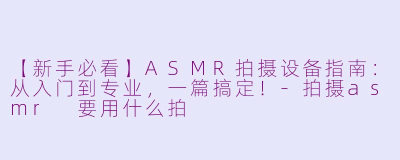 【新手必看】ASMR拍摄设备指南：从入门到专业，一篇搞定！-拍摄asmr 要用什么拍