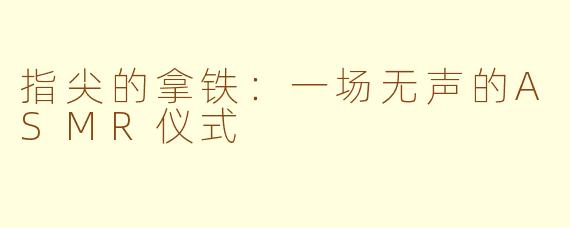 指尖的拿铁：一场无声的ASMR仪式