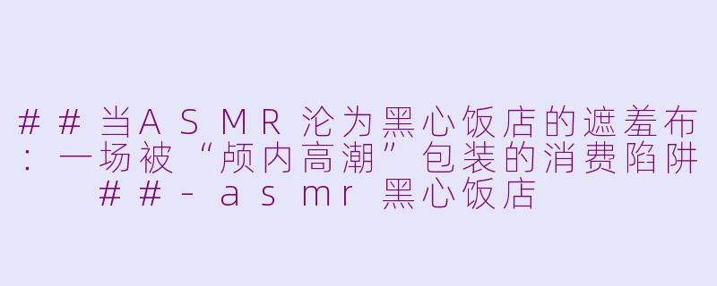 ##当ASMR沦为黑心饭店的遮羞布：一场被“颅内高潮”包装的消费陷阱

##-asmr黑心饭店