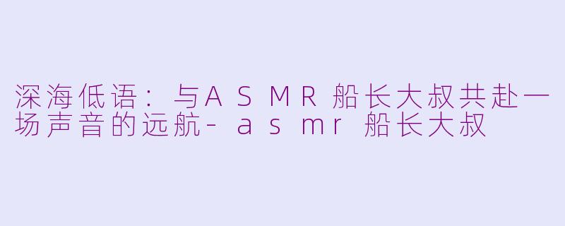 深海低语:与ASMR船长大叔共赴一场声音的远航-asmr船长大叔