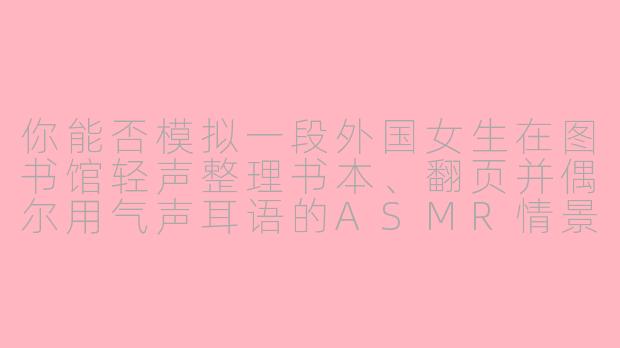 你能否模拟一段外国女生在图书馆轻声整理书本、翻页并偶尔用气声耳语的ASMR情景?