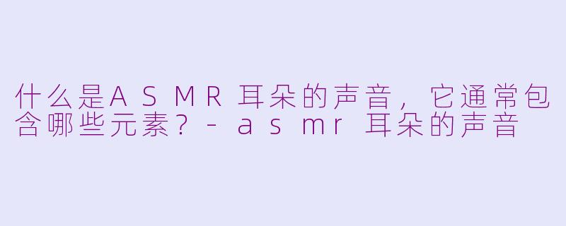 什么是ASMR耳朵的声音，它通常包含哪些元素？