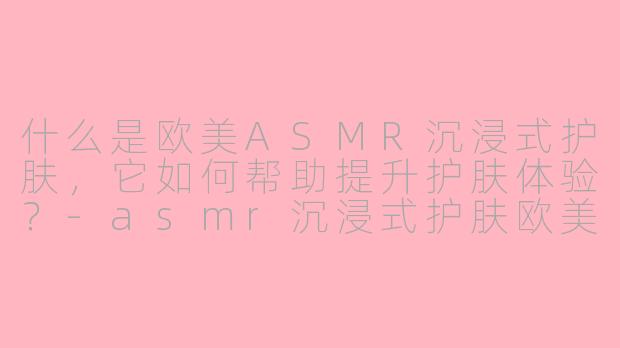 什么是欧美ASMR沉浸式护肤，它如何帮助提升护肤体验？-asmr沉浸式护肤欧美