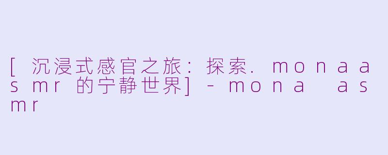 [沉浸式感官之旅：探索.monaasmr的宁静世界]-mona asmr
